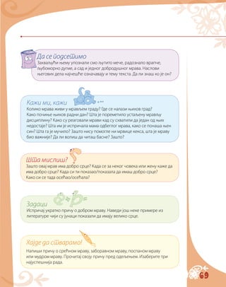 69
Да се подсетимо
Захваљући њему упознали смо љутито мече, радознало врапче,
љубоморно дугме, а сад и једног добродушног мрава. Наслови
његових дела најчешће означавају и тему текста. Да ли знаш ко је он?
Кажи ми, кажи
Колико мрава живи у мрављем граду? Где се налази њихов град?
Како почиње њихов радни дан? Шта је поремeтило устаљену мрављу
дисциплину? Како су реаговали мрави кад су схватили да један од њих
недостаје? Шта им је испричала мама одбеглог мрава, како се понаша њен
син? Шта га је мучило? Зашто нису помогле ни мрвице кекса, шта је мраву
био важније? Да ли волиш да читаш басне? Зашто?
Шта мислиш?
Зашто овај мрав има добро срце? Када се за неког човека или жену каже да
има добро срце? Када си ти показао/показала да имаш добро срце?
Како си се тада осећао/осећала?
Задаци
Испричај укратко причу о добром мраву. Наведи још неке примере из
литeратуре чији су јунаци показали да имају велико срце.
Хајде да стварамо!
Напиши причу о срећном мраву, заборавном мраву, поспаном мраву
или мудром мраву. Прочитај своју причу пред одељењем. Изаберите три
најуспешнија рада.
 