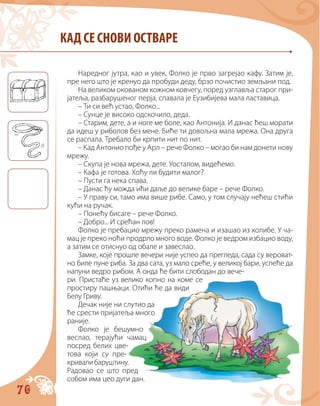 70
КАД СЕ СНОВИ ОСТВАРЕ
Наредног јутра, као и увек, Фолко је прво загрејао кафу. Затим је,
пре него што је кренуо да пробуди деду, брзо почистио земљани под.
На великом окованом кожном ковчегу, поред узглавља старог при-
јатеља, разбарушеног перја, спавала је Еузибијева мала ластавица.
– Ти си већ устао, Фолко...
– Сунце је високо одскочило, деда.
– Старим, дете, а и ноге ме боле, као Антонија. И данас ћеш морати
да идеш у риболов без мене. Биће ти довољна мала мрежа. Она друга
се распала. Требало би крпити нит по нит.
– Кад Антонио пође у Арл – рече Фолко – могао би нам донети нову
мрежу.
– Скупа је нова мрежа, дете. Уосталом, видећемо.
– Кафа је готова. Хоћу ли будити малог?
– Пусти га нека спава.
– Данас ћу можда ићи даље до велике баре – рече Фолко.
– У праву си, тамо има више рибе. Само, у том случају нећеш стићи
кући на ручак.
– Понећу бисаге – рече Фолко.
– Добро... И срећан лов!
Фолко је пребацио мрежу преко рамена и изашао из колибе. У ча-
мац је преко ноћи продрло много воде. Фолко је ведром избацио воду,
а затим се отиснуо од обале и завеслао.
Замке, које прошле вечери није успео да прегледа, сада су вероват-
но биле пуне риба. За два сата, уз мало среће, у великој бари, успеће да
напуни ведро рибом. А онда ће бити слободан до вече-
ри. Пристаће уз велико копно на коме се
простиру пашњаци. Отићи ће да види
Белу Гриву.
Дечак није ни слутио да
ће срести пријатеља много
раније.
Фолко је бешумно
веслао, терајући чамац
посред белих цве-
това који су пре-
кривалибаруштину.
Радовао cе што пред
собом има цео дуги дан.
 