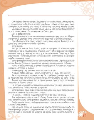 71
Стигаоједоблатногострва.Зауставиосеиизвукаодвезамкеукојима
су се копрцале рибе. Једна лепа јегуља, белог трбуха, испаде му из руке,
али срећом, склизну у дно чамца и увуче се у пукотину између дасака.
Мало даље Фолко је поново бацио мрежу. Два пута је бацио мрежу
испод плаве јаме и оба пута мрежа је била пуна.
Дан је добро почео.
Фолко је чамцем секао велику површину воде пуну цветова. Мајуш-
не крунице цветова биле су посуте по води као снежне пахуљице...
Пратећи погледом птицу која је узлетела са жбуна, Фолко је угле-
дао у дну шевара високу белу прилику.
Бела Грива...
Био је то заиста Бела Грива, који се одмарао од напорне трке
претходног дана и од борбе са људима. Целу ноћ је вероватно провео
на овом месту, у окриљу честара, у води до колена. Грива му је била
рашчупана. Густи праменови са чела висили су му преко очију скри-
вајући половину главе.
Бела Грива је осетио како му се неко приближава. Окренуо је главу
према Фолку. Познао је пријатеља, јер није ни покушао да побегне.
Нагло је забацио главу, а грива се завијорила. Усправљен, издуже-
на врата изгледао је дивно!
Изненада су се у даљини чули кораци по води.
А одмах потом узвици. – Он је... овога пута је наш!... сви к мени!
Господарманадедолазиојеутрку.Распоређиваојесвојељуде.Вода
је прштала под копитама њихових коња. Опкољавали су Белу Гриву.
Фолко заустави чамац. Био је приморан да присуствује овом при-
зору који је кратко трајао.
На велико изненађење гардијана, дивљи пастув није чак ни поку-
шао да побегне. Понос му није допуштао.
Бела Грива се само окрену према јахачима, који су се одмах распо-
редили и развили ласа омотана о седло.
– К мени!... – повика газда спремајући се да баци конопац.
Али није стигао то да уради. У облаку блата, које је прштало по див-
ном белом плашту, Бела Грива се са дивљим њиштањем баци на газду.
Овај страшни налет, овај судар, догодио се на уском делићу готово
сасвим суве земље.
Два коња се пропеше један према другом. Уједајући и ритајући се,
Бела Грива је грудима одгурнуо коња господара манаде. Човек је ис-
пустио узде и грчевито се ухватио за гриву своје кобиле. Кобила је
 