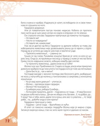 72
била снажна и храбра. Издржала је налет, ослободила се и свом тежи-
ном се срушила на ноге.
Гардијани дојурише.
Али је помахнитали пастув поново кидисао. Кобила се пропела
тако нагло да је њен јахач испао из седла и опружио се по земљи.
Он страшно опсова. Гардијани притрчаше да помогну господару.
– Оставите ме!
– Нисте се повредили?
– Оставите ме, кажем вам!
Глас му је дрхтао од беса. Гардијани су држали кобилу за главу, јер
избезумљена животиња није дозвољавала јахачу да се врати у седло.
Најзад му је успело да навуче узенгије и притегне узде.
– Проклета животиња!... – узвикну он.
Гушио се од гнева. Рукавима кошуље брисао је чело са кога је цу-
рио зној. Онда је, испруживши песницу у правцу у коме је нестао Бела
Грива после извршене освете, избацио између две клетве:
– Ту проклету животињу... дајем оном ко је хоће!
Фолкогајечуо.Приближиосе.Стидеосељуди,алијеипакприкупио
довољно храбрости да тихо упита господара кога је гнев заслепљивао:
– Дали бисте је... чак и мени?
Господар манаде с висине погледа ово босоного дете, разбаруше-
не косе, у капутићу до колена, у панталонама са закрпама, у изношеној
кошуљици.
– Ко је овај мали дивљак? – упитао је.
– Фолко – одговори један гардијан.
– Фолко? Не познајем га.
– Еузибијев унук, рибара Еузибија...
– Антонијев пријатељ, дакле – подсмехну се газда. – И овај босоно-
ги деран хоће мога коња... Дечак не обара очи, богами... Е, па добро, да...
У реду! Чак и теби, мали, дајем тога коња, али ако га ухватиш ..., те твоје
рибе... па... добиће онда и оне крила?
Гардијани праснуше у смех.
– Хајдемо – рече газда. – Вратићемо се кући.
И опет се пакосно насмеја гледајући Фолка који је мирно стајао.
Затим је окренуо коња, стао на чело мале групе и удаљио се касом.
(Одломак из књиге „Бела Грива“.)
Рене ГИЈО
 