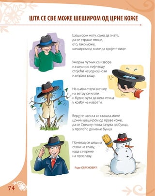 74
ШТА СЕ СВЕ МОЖЕ ШЕШИРОМ ОД ЦРНЕ КОЖЕ
Шеширом могу, само да знате,
да се страше птице,
ето, тако може,
шеширом од коже да кријете лице.
Уморан путник са извора
из шешира пије воду,
стојећи не једној нози
изиграва роду.
На њиви стари шешир
на ветру се клати
и будно чува да нека птица
у крађу не наврати.
Верујте, заиста се свашта може
црним шеширом од праве коже,
да се Снешку глава сачува од Сунца,
у пролеће да мање бунца.
Понекад се шешир
стави на главу,
када се крене
на прославу.
Раде ОБРЕНОВИЋ
 