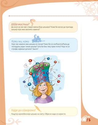 75
Шта мислиш?
Да ли је за све ове ствари важна боја шешира? Коме би могао да припада
шешир који има оволико намена?
Кажи ми, кажи
Које све намене има шешир из песме? Како би се осећао/осећала да
поседујеш један такав шешир? Шта би био твој први потез? Која ти се
строфа највише допала? Зашто?
Хајде да стварамо!
Нацртај најнеобичнији шешир на свету. Објасни када се користи.
 