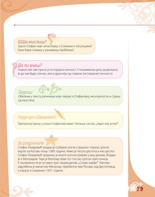 79
Шта мислиш?
Зашто Стефан није читао бајку о Снежани и патуљцима?
Како бајке помажу у решавању проблема?
Да ли знаш?
Главни лик ове приче је историјска личност. У књижевном делу дозвољено
је да лик буде сличан, али и друкчији од стварне (историјске) личности.
Хајде да стварамо!
Препричај причу у улози Стефанове маме. Напиши састав „Један мој успех“.
За радознале
Стефан Лазаревић владао је Србијом после страшног пораза српске
војске на Косову пољу 1389. године. Имао је титулу деспота и као деспот
Стефан Лазаревић ујединио је многе српске крајеве у јаку државу. Владао
је и Београдом. Тада је Београд први пут постао српска престоница.
У књижевности је оставио траг својим делом „Слово љубве“. Његова
задужбина је манастир Манасија, првобитно име Ресава, код Деспотовца,
у којој је и сахрањен 1427. године.
Задаци
Обележи у тексту реченице које говоре о Стефановој несигурности и страху
од неуспеха.
 