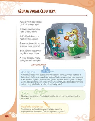 80
AŽDAJA SVOME ČEDUTEPA
Aždaja svom čedu tepa:
„Nakazice moja lepa!
Ostavićeš svoju majku,
i otić u neku bajku.
Ješćeš ljude kao repe,
najmiliji moj akrepe.
Šta će s tobom biti, ko zna,
lepotice moja grozna?
Bićeš ličnost negativna,
rugobice moja divna!
A tvoja će jadna majka
celog veka da se vajka!“
Ljubivoje RŠUMOVIĆ
Kaži mi, kaži
Gde se najčešće govori o aždajama? Kako se one ponašaju? Imaju li aždaje iz
bajki decu? Po čemu se ova aždaja razlikuje? Kako se ona obraća svome detetu?
Kako može da izgleda „lepa nakazica, grozna lepotica, divna rugobica“? Šta je
pesnik postigao koristeći reči koje znače umanjeno? Zašto će se aždajina majka
vajkati celog veka? Kako se još može reći celog veka?
Zadaci
Nauči pesmu napamet. Pročitaj pesmu tako što ćeš sve imenice pretvoriti u
umanjenice.
Hajde da stvaramo!
Smisli ime za mušku aždaju, vevericu, lastu, kukavicu.
Napiši pesmu u desetercu „Čedo svojoj majci odgovara“.
 