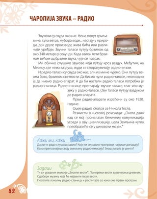 82
Звукови су свуда око нас. Неки, попут грмља-
вине, хука ветра, жубора воде... настају у приро-
ди, док друге производе жива бића или разли-
чити уређаји. Звучни таласи путују брзином од
око 340 метара у секунди. Када авион лети брзи-
ном већом од брзине звука, чује се прасак.
Ми обично слушамо звукове који путују кроз ваздух. Међутим, на
Месецу, где нема ваздуха, људи се споразумевају радио-везом.
И радио-таласи су свуда око нас, али их ми не чујемо. Они путују ве-
ома брзо, брзином светлости. Да бисмо чули радио-таласе, неопходно
је да имамо радио-апарат. А да би настали радио-таласи потребна је
радио-станица. Радио-станице претварају звучне таласе, глас или му-
зику у радио-таласе. Ови таласи путују ваздухом
до радио-апарата.
Први радио-апарати израђени су око 1920.
године.
Оцем радија сматра се Никола Тесла.
Размисли о његовој реченици: „Онога дана
кад се мој проналазак бежичних комуникација
угради у ову цивилизацију, цела Земљина кугла
прeобразиће се у џиновски мозак.“
ЧАРОЛИЈА ЗВУКА – РАДИО
Кажи ми, кажи
Да ли ти радо слушаш радио? Који ти се радио-програми највише допадају?
Како препознајеш своју омиљену радио-емисију? Знаш ли шта је џингл?
Задаци
Ти си уредник емисије „Веселе вести“. Припреми вести за вечерњи дневник.
Одабери музику која ће најавити твоје вести.
Посетите локалну радио-станицу и распитајте се како oна прави програм.
 