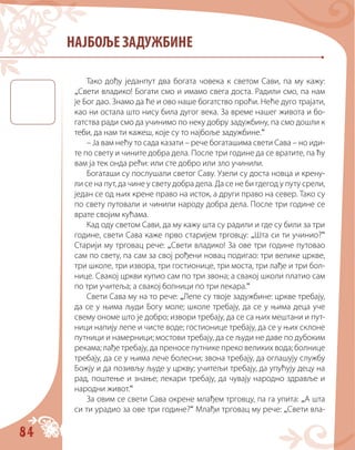 84
НАЈБОЉЕ ЗАДУЖБИНЕ
Тако дођу једанпут два богата човека к cветом Сави, па му кажу:
„Свети владико! Богати смо и имамо свега доста. Радили смо, па нам
је Бог дао. Знамо да ће и ово наше богатство проћи. Неће дуго трајати,
као ни остала што нису била дугог века. За време нашег живота и бо-
гатства ради смо да учинимо по неку добру задужбину, па смо дошли к
теби, да нам ти кажеш, које су то најбоље задужбине.“
– Ја вам нећу то сада казати – рече богаташима cвети Сава – но иди-
те по свету и чините добра дела. После три године да се вратите, па ћу
вам ја тек онда рећи: или сте добро или зло учинили.
Богаташи су послушали cветог Саву. Узели су доста новца и крену-
ли се на пут, да чине у свету добра дела. Да се не би гдегод у путу срели,
један се од њих крене право на исток, а други право на север. Тако су
по свету путовали и чинили народу добра дела. После три године се
врате својим кућама.
Кад оду cветом Сави, да му кажу шта су радили и где су били за три
године, cвети Сава каже прво старијем трговцу: „Шта си ти учинио?“
Старији му трговац рече: „Свети владико! За ове три године путовао
сам по свету, па сам за свој рођени новац подигао: три велике цркве,
три школе, три извора, три гостионице, три моста, три лађе и три бол-
нице. Свакој цркви купио сам по три звона; а свакој школи платио сам
по три учитеља; а свакој болници по три лекара.“
Свети Сава му на то рече: „Лепе су твоје задужбине: цркве требају,
да се у њима људи Богу моле; школе требају, да се у њима деца уче
свему ономе што је добро; извори требају, да се са њих мештани и пут-
ници напију лепе и чисте воде; гостионице требају, да се у њих склоне
путници и намерници; мостови требају, да се људи не даве по дубоким
рекама; лађе требају, да преносе путнике преко великих вода; болнице
требају, да се у њима лече болесни; звона требају, да оглашују службу
Божју и да позивљу људе у цркву; учитељи требају, да упућују децу на
рад, поштење и знање; лекари требају, да чувају народно здравље и
народни живот.“
За овим се cвети Сава окрене млађем трговцу, па га упита: „А шта
си ти урадио за ове три године?“ Млађи трговац му рече: „Свети вла-
 