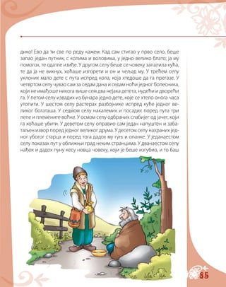 85
дико! Ево да ти све по реду кажем. Кад сам стигао у прво село, беше
запао један путник, с колима и воловима, у једно велико блато; ја му
помогох, те одатле изиђе. У другом селу беше се човеку запалила кућа,
те да ја не викнух, хоћаше изгорети и он и чељад му. У трећем селу
уклоних мало дете с пута испред кола, која хтедоше да га прегазе. У
четвртом селу чувао сам за седам дана и седам ноћи једног болесника,
који не имађоше никога више сем два нејака детета, нудећи и дворећи
га. У петом селу извадих из бунара једно дете, које се хтело онога часа
утопити. У шестом селу растерах разбојнике испред куће једног ве-
ликог богаташа. У седмом селу накалемих и посадих поред пута три
лепе и племените воћке. У осмом селу одбраних слабијег од јачег, који
га хоћаше убити. У деветом селу оправио сам један напуштен и заба-
таљен извор поред једног великог друма. У десетом селу нахраних јед-
ног убогог старца и поред тога дадох му гуњ и опанке. У једанаестом
селу показах пут у оближњи град неким странцима. У дванаестом селу
нађох и дадох пуну кесу новца човеку, који је беше изгубио, и то баш
 