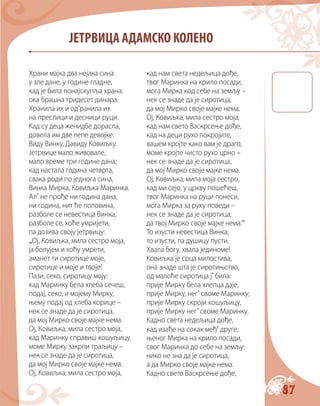 87
ЈЕТРВИЦА АДАМСКО КОЛЕНО
Храни мајка два нејака сина
у зле дане, у године гладне,
кад је била понајскупља храна:
ока брашна тридесет динара.
Хранила их и од’ранила их
на преслици и десници руци.
Кад су деца женидбе дорасла,
довела им две лепе девојке:
Виду Винку, Давиду Ковиљку.
Јетрвице мало живовале,
мало време три године дана;
кад настала година четврта,
свака роди по једнога сина,
Винка Мирка, Ковиљка Маринка.
Ал’ не прође ни година дана,
ни година, нит ће половина,
разболе се невестица Винка,
разболе се, хоће умријети,
па дозива своју јетрвицу:
„Ој, Ковиљка, мила сестро моја,
ја болујем и хоћу умрети,
аманет ти сиротице моје,
сиротице и моје и твоје!
Пази, секо, сиротицу моју:
кад Маринку бела хлеба сечеш,
подај, секо, и мојему Мирку,
њему подај од хлеба корице –
нек се знаде да је сиротица,
да мој Мирко своје мајке нема.
Ој, Ковиљка, мила сестро моја,
кад Маринку справиш кошуљицу,
моме Мирку закрпи траљицу –
нек се знаде да је сиротица,
да мој Мирко своје мајке нема.
Ој, Ковиљка, мила сестро моја,
кад нам света недељица дође,
твог Маринка на крило посади,
мога Мирка код себе на земљу –
нек се знаде да је сиротица,
да мој Мирко своје мајке нема.
Ој, Ковиљка, мила сестро моја,
кад нам свето Васкрсење дође,
кад на деци рухо покројите,
вашем кројте како вам је драго,
моме кројте чисто рухо црно –
нек се знаде да је сиротица,
да мој Мирко своје мајке нема.
Ој, Ковиљка, мила моја сестро,
кад ми сејо, у цркву пошећеш,
твог Маринка на руци понеси,
мога Мирка за руку поведи –
нек се знаде да је сиротица,
да твој Мирко своје мајке нема.“
То изусти невестица Винка,
то изусти, па душицу пусти.
Хвала богу, хвала јединоме!
Ковиљка је срца милостива,
она знаде шта је сиротињство,
од малоће сиротица ј’ била:
прије Мирку бела хлепца даје,
прије Мирку, нег’ своме Маринку;
прије Мирку скроји кошуљицу,
прије Мирку нег’ своме Маринку.
Кадно света недељица дође,
кад изађе на сокак међ’ друге,
њеног Мирка на крило посади,
свог Маринка до себе на земљу:
нико не зна да је сиротица,
а да Мирко своје мајке нема.
Кадно свето Васкрсење дође,
 