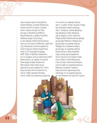 88
кад на деци рухо покројише,
какво Мирку, онакво Маринку,
свако мисли и свако се диви
како стрина негује их оба,
као да су браћица рођена.
Кад Ковиљка у цркву пошеђе,
обојицу води за ручицу,
а сав народ стрину благосиља,
сам ли господ из небеског царства:
„Ој, Ковиљка, колено адамско,
проста душа твојих родитеља,
који су те породили мудру,
међ’ туђу те браћу оправили,
па ти знадеш шта је сиротињство!“
Боже мили, на свему ти хвала!
Тако ради јетрва Ковиљка:
оба храни, оба своја сина,
хранила их до седамн’ест лета.
Кад настало лето осамн’есто,
писат пође цареви везире,
писат пође по земљици царској
и он купи на цареву војску:
где с’ у кући четир’ мушке главе,
од четворо узима тројицу;
где с’ тројица, узима двојицу;
где двојица онде обојицу;
где је један, и оног једнога.
Редак дође Ковиљкином двору
да јој иде Мирко и Маринко,
да јој иду на цареву војску.
Обадва их оправила мајка
да јој иду на цареву војску.
Кад је било у боју првоме,
кад у ватру деца ударила,
пуче пушка из те ватре прве,
пуче прва те уби Маринка.
Сам остаде сиротица Мирко,
сам остаде на царевој војсци.
Војевао за девет година.
Кад настала година десета,
прекиде се та царева војска,
не зна Мирко на коју ће страну:
 