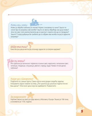 9
Хајде да стварамо!
Поделите се у више група. Свака група нека уради следећи задатак:
Направите зидне новине на тему „Пет разлога да школска година почне
баш данас“. Или оног дана који ви одаберете. Размислите.
Шта мислиш?
Како би још деца могла да упознају одрасле са својим идејама?
Кажи ми, кажи
Коме се обраћа публика из песме? Којим стиховима то чини? Зашто то
чини? Да ли разумеш ове молбе? Зашто се звону обраћају као да је живо?
Јеси ли овог лета желео/желела да се распуст скрати или да се продужи?
Зашто? У којој рубрици би требало да се објави ова молба па да је одрасли
разумеју?
Да ли знаш?
Реч публика је латинског порекла и значи свет, нарочито: читалачки свет,
читаоци, гледаоци, слушаоци, јавност, народ, људи. Каква сте ви данас
публика?
За радознале
Најтеже звоно на свету је Цар-звоно у Москви у Русији. Тешко је 196 тона,
а изливено је 1735. године.
 