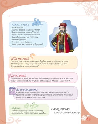 93
Кажи ми, кажи
Ко су хајдуци?
Зашто је девојка своје очи клела?
Како су одевени хајдуци? Зашто?
На шта Вујадин припрема синове?
Зашто Турци окрутно поступају
према хајдуцима?
Како се понаша Вујадин?
Чиме зрачи његов одговор Турцима?
Шта мислиш?
Зашто је у народу настала изрека: Ђурђев данак – хајдучки састанак,
Митров данак – хајдучки растанак? Зашто је старац Вујадин јунак?
Шта значи бити „срца удовичка“?
Да ли знаш?
Хајдучки вођа био је харамбаша. Најпознатије харамбаше које је народни
певач овековечио били су Старина Новак, Дели-Марко и Мијат Томић.
Да се подсетимо
Народне песме које певају о јунацима и њиховим подвизима и
бојевима називају се епске народне песме. Епске песме писане су у
десетерцу, стиху од десет слогова.
Задаци
Препричај догађај о коме се говори у
песму у улози Вујадиновог сина Милића.
Народ је рекао:
НА МУЦИ СЕ ПОЗНАЈУ ЈУНАЦИ.
 