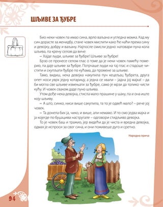 94
ШЉИВЕ ЗА ЂУБРЕ
Био неки човек па имао сина, врло ваљана и угледна момка. Кад му
син дорасте за женидбу, стане човек мислити како ће наћи према сину
и девојку, добру и ваљану. Најпосле смисли једно: натовари пуна кола
шљива, па крену селом да виче:
– Хајде људи, шљиве за ђубре! Шљиве за ђубре!
Брзо се пронесе селом глас о томе да је неки човек памећу поме-
рио, па даје шљиве за ђубре. Потрчаше људи на тај глас и стадоше чи-
стити и скупљати ђубре по кућама, да промене за шљиве.
Тамо, видиш, нека девојка накупила пун кецељац ђубрета, друга
опет носи уврх једну котарицу, а једна се хвали – јадна јој мајка! – да
би могла све шљиве измењати за ђубре, само је мрзи да толико чисти
кућу. И човек сваком даде пуно шљива.
Утом дође нека девојка, стисла мало прашине у шаку, па и она иште
коју шљиву.
– А што, синко, ниси више сакупила, та то је одвећ мало? – рече јој
човек.
– Та донела бих ја, чико, и више, али немамо. И то смо једва мајка и
ја којегде по буџацима настругале – одговори стидљиво девојка.
То је човек баш и тражио, јер видећи да је чиста и вредна девојка,
одмах је испроси за свог сина, и они поживеше дуго и сретно.
Народна прича
 