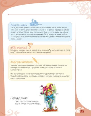 95
Народ је рекао:
ЛАКО ТИ ЈЕ СЈЕТОВАТИ МУДРА,
ЈОШ ЈЕ ЛАКШЕ ПРЕВАРИТИ ЛУДА.
Кажи ми, кажи
Какав је тон ове приче? Шта мислиш о овом човеку? Какав је био његов
син? Како се стиче добро васпитање? Како ти се допала идеја да се шљиве
мењају за ђубре? Шта је тиме постигнуто? Како се ти понашаш кад хоћеш
да провериш нешто што ти је веома важно? Коју девојку је човек изабрао
за снаху? Да ли је жалио поклоњене шљиве? Која је твоја омиљена народна
прича? Зашто?
Шта мислиш?
Шта значе народне изреке „навео га на танак лед“ и „лети као ждребе пред
руду“? На кога би се оне могле применити у причи?
Хајде да стварамо!
Замисли данас овог човека као угледног пословног човека. Решио је да
провери поштење својих сарадника. Шта користи уместо шљива?
Смисли причу.
На часу слободних активности продужите и драматизујте ову причу.
Уведите нове ликове и чин свадбе. Израдите костиме и изведите представу
пред родитељима.
 