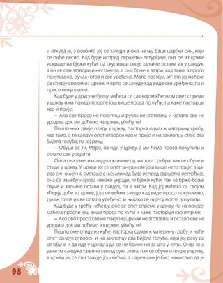 98
и откуда је, а особито јој се зачуди и око на њу баци царски син, који
се онђе десио. Кад буде испред свршетка летурђије, она се из цркве
искраде па бјежи кући, па скупивши своје хаљине остави их у сандук,
а он се сам затвори и нестане га, а она брже к ватри; кад тамо, а просо
покупљено, ручак готов и све уређено. Мало постоји, ал’ ето јој маћехе
са кћерју својом из цркве, и врло се зачуде кад виде све уређено, па и
просо покупљено.
Кад буде у другу неђељу, маћеха се са својом кћерком опет спреми
у цркву и на походу проспе још више проса по кући, па каже пасторци
као и прије:
– Ако све просо не покупиш и ручак не зготовиш и остало све не
урадиш док ми дођемо из цркве, убићу те!
Пошто њих двије отиду у цркву, пасторка одмах к материну гробу,
кад тамо, а то сандук опет отворен као и прије и на заклопцу стоје два
бијела голуба, па јој реку:
– Обуци се ти, Маро, па иди у цркву, а ми ћемо просо покупити и
остало све уредити.
Онда она узме из сандука хаљине од чистога сребра, пак се обуче и
отиде у цркву. У цркви јој се опет зачуди све још више него прије, а ца-
рев син очију не сметаше с ње; али кад буде испред свршетка летурђије,
она се између народа некако украде, те бјежи кући, пак се брже-боље
свуче и хаљине остави у сандук, па к ватри. Кад јој маћеха са својом
кћерју дође из цркве, још се већма зачуде кад виде просо покупљено,
ручак готов и све остало уређено, и никако се нијесу могле дочудити.
Кад буде у трећу неђељу, оне се опет спреме у цркву, па на походу
маћеха проспе још више проса по кући и каже пасторци као и прије:
– Ако ово просо све не покупиш, ручак не зготовиш и остало све не
уредиш док ми дођемо из цркве, убићу те!
Пошто оне отиду из куће, пасторка одмах к материну гробу и нађе
опет сандук отворен и на заклопцу два бијела голуба, који јој реку да
се обуче и да иде у цркву а да се не брине ни за шта у кући. Онда она
узме из сандука хаљине све од суха злата, пак се обуче и отиде у цркву.
У цркви јој се сви зачуде још већма, а царев син је био намислио да је
 