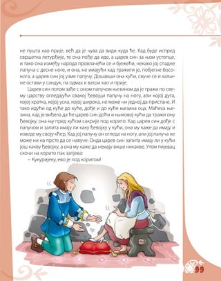 99
не пушта као прије, већ да је чува да види куда ће. Кад буде испред
свршетка летурђије, те она пође да иде, а царев син за њом устопце,
и тако она између народа провлачећи се и бјежећи, некако јој спадне
папуча с десне ноге, и она, не имајући кад тражити је, побјегне босо-
нога, а царев син јој узме папучу. Дошавши она кући, свуче се и хаљи-
не остави у сандук, па одмах к ватри као и прије.
Царев син потом зађе с оном папучом њезином да је тражи по све-
му царству огледајући свакој ђевојци папучу на ногу, али којој дуга,
којој кратка, којој уска, којој широка, не може ни једној да пристане. И
тако идући од куће до куће, дође и до куће њезина оца. Маћеха ње-
зина, кад је виђела да ће царев син доћи и њиховој кући да тражи ону
ђевојку, она њу пред кућом сакрије под корито. Кад царев син дође с
папучом и запита имају ли каку ђевојку у кући, она му каже да имају и
изведе му своју кћер. Кад јој папучу он огледа на ногу, али јој папуча не
може ни на прсте да се навуче. Онда царев син запита имају ли у кући
још какву ђевојку, а она му каже да немају више никакве. Утом пијевац
скочи на корито пак запјева:
– Кукуријеку, ево је под коритом!
 