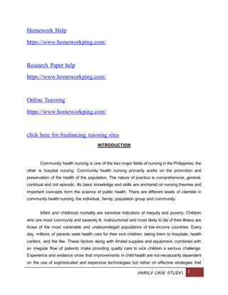 FAMILY CASE STUDY| 1
Homework Help
https://www.homeworkping.com/
Research Paper help
https://www.homeworkping.com/
Online Tutoring
https://www.homeworkping.com/
click here for freelancing tutoring sites
INTRODUCTION
Community health nursing is one of the two major fields of nursing in the Philippines; the
other is hospital nursing. Community health nursing primarily works on the promotion and
preservation of the health of the population. The nature of practice is comprehensive, general,
continual and not episodic. Its basic knowledge and skills are anchored on nursing theories and
important concepts form the science of public health. There are different levels of clientele in
community health nursing: the individual, family, population group and community.
Infant and childhood mortality are sensitive indicators of inequity and poverty. Children
who are most commonly and severely ill, malnourished and most likely to die of their illness are
those of the most vulnerable and underprivileged populations of low-income countries. Every
day, millions of parents seek health care for their sick children, taking them to hospitals, health
centers, and the like. These factors along with limited supplies and equipment, combined with
an irregular flow of patients make providing quality care to sick children a serious challenge.
Experience and evidence show that improvements in child health are not necessarily dependent
on the use of sophisticated and expensive technologies but rather on effective strategies that
 