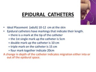 EPIDURAL CATHETERS
• Ideal Placement (adult) 10-12 cm at the skin
• Epidural catheters have markings that indicate their length.
= there is a mark at the tip of the catheter
= the 1st single mark up the catheter is 5cm
= double mark up the catheter is 10 cm
= triple mark on the catheter is 15 cm
= four mark together indicate 20cm
A change in depth of the catheter indicates migration either into or
out of the epidural space.
 