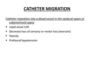 CATHETER MIGRATION
Catheter migration into a blood vessel in the epidural space or
subarachnoid space
 rapid onset LOC
 Decrease loss of sensory or motor loss (marcain)
 Toxicity
 Profound hypotension
 