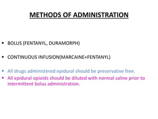 METHODS OF ADMINISTRATION
 BOLUS (FENTANYL, DURAMORPH)
 CONTINUOUS INFUSION(MARCAINE+FENTANYL)
 All drugs administered epidural should be preservative free.
 All epidural opioids should be diluted with normal saline prior to
intermittent bolus administration.
 