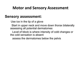 Motor and Sensory Assessment
Sensory assessment:
Use ice in the tip of a glove
Start in upper neck and move down thorax bilaterally
assessing all potential dermatomes
Level of block is where intensity of cold changes or
the cold sensation is absent
assess the dermatomes below the pelvis
 