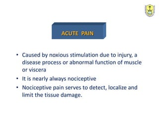 • Caused by noxious stimulation due to injury, a
disease process or abnormal function of muscle
or viscera
• It is nearly always nociceptive
• Nociceptive pain serves to detect, localize and
limit the tissue damage.
ACUTE PAIN
 
