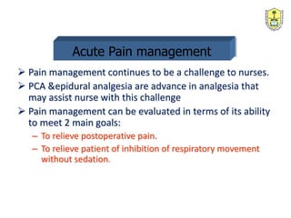 Acute Pain management
 Pain management continues to be a challenge to nurses.
 PCA &epidural analgesia are advance in analgesia that
may assist nurse with this challenge
 Pain management can be evaluated in terms of its ability
to meet 2 main goals:
– To relieve postoperative pain.
– To relieve patient of inhibition of respiratory movement
without sedation.
 