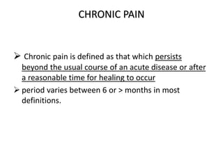 CHRONIC PAIN
 Chronic pain is defined as that which persists
beyond the usual course of an acute disease or after
a reasonable time for healing to occur
 period varies between 6 or > months in most
definitions.
 