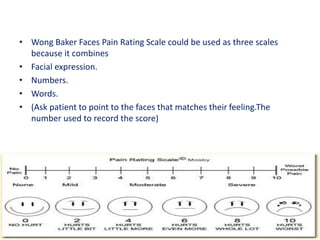 • Wong Baker Faces Pain Rating Scale could be used as three scales
because it combines
• Facial expression.
• Numbers.
• Words.
• (Ask patient to point to the faces that matches their feeling.The
number used to record the score)
 
