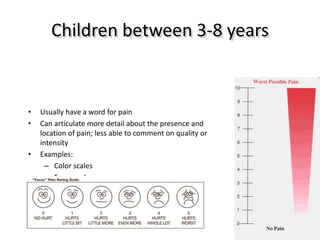 Children between 3-8 years
• Usually have a word for pain
• Can articulate more detail about the presence and
location of pain; less able to comment on quality or
intensity
• Examples:
– Color scales
– Faces scales
 