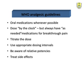 WHO analgesic guidelines
• Oral medications whenever possible
• Dose “by the clock” – but always have “as
needed”medications for breakthrough pain
• Titrate the dose
• Use appropriate dosing intervals
• Be aware of relative potencies
• Treat side effects
 