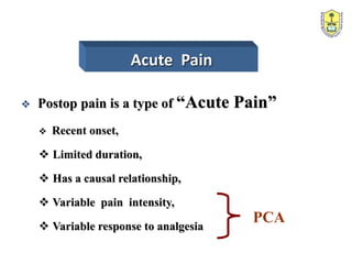 Acute Pain
 Postop pain is a type of “Acute Pain”
 Recent onset,
 Limited duration,
 Has a causal relationship,
 Variable pain intensity,
 Variable response to analgesia
PCA
 