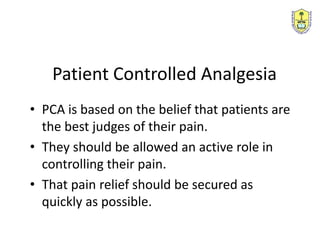 • PCA is based on the belief that patients are
the best judges of their pain.
• They should be allowed an active role in
controlling their pain.
• That pain relief should be secured as
quickly as possible.
Patient Controlled Analgesia
 