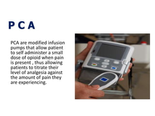 P C A
PCA are modified infusion
pumps that allow patient
to self administer a small
dose of opioid when pain
is present , thus allowing
patients to titrate their
level of analgesia against
the amount of pain they
are experiencing.
 
