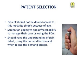 PATIENT SELECTION
• Patient should not be denied access to
this modality simply because of age.
• Screen for cognitive and physical ability
to manage their pain by using the PCA.
• Should have the understanding of pain
relief , using the demand button and
when to use the demand button.
 