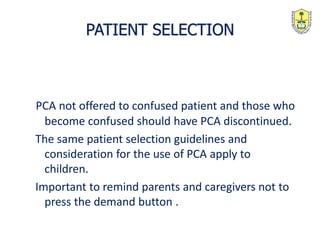 PCA not offered to confused patient and those who
become confused should have PCA discontinued.
The same patient selection guidelines and
consideration for the use of PCA apply to
children.
Important to remind parents and caregivers not to
press the demand button .
PATIENT SELECTION
 