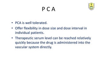 • PCA is well tolerated.
• Offer flexibility in dose size and dose interval in
individual patients.
• Therapeutic serum level can be reached relatively
quickly because the drug is administered into the
vascular system directly.
P C A
 