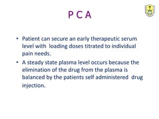P C A
• Patient can secure an early therapeutic serum
level with loading doses titrated to individual
pain needs.
• A steady state plasma level occurs because the
elimination of the drug from the plasma is
balanced by the patients self administered drug
injection.
 