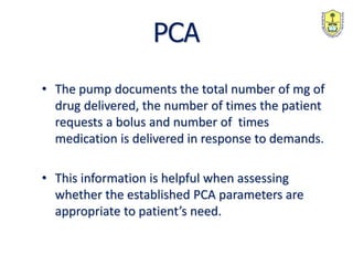 PCA
• The pump documents the total number of mg of
drug delivered, the number of times the patient
requests a bolus and number of times
medication is delivered in response to demands.
• This information is helpful when assessing
whether the established PCA parameters are
appropriate to patient’s need.
 