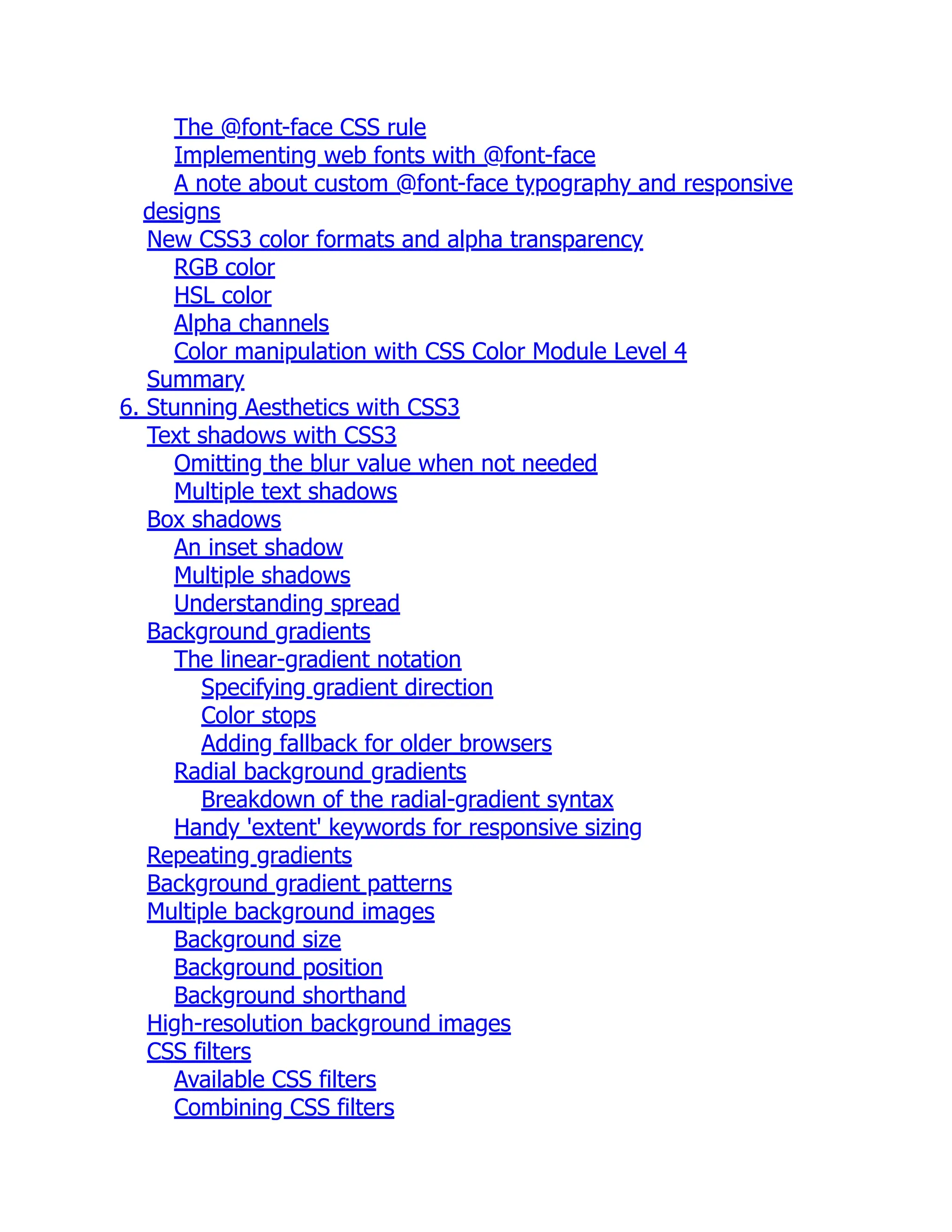 The @font-face CSS rule Implementing web fonts with @font-face A note about custom @font-face typography and responsive designs New CSS3 color formats and alpha transparency RGB color HSL color Alpha channels Color manipulation with CSS Color Module Level 4 Summary 6. Stunning Aesthetics with CSS3 Text shadows with CSS3 Omitting the blur value when not needed Multiple text shadows Box shadows An inset shadow Multiple shadows Understanding spread Background gradients The linear-gradient notation Specifying gradient direction Color stops Adding fallback for older browsers Radial background gradients Breakdown of the radial-gradient syntax Handy 'extent' keywords for responsive sizing Repeating gradients Background gradient patterns Multiple background images Background size Background position Background shorthand High-resolution background images CSS filters Available CSS filters Combining CSS filters 