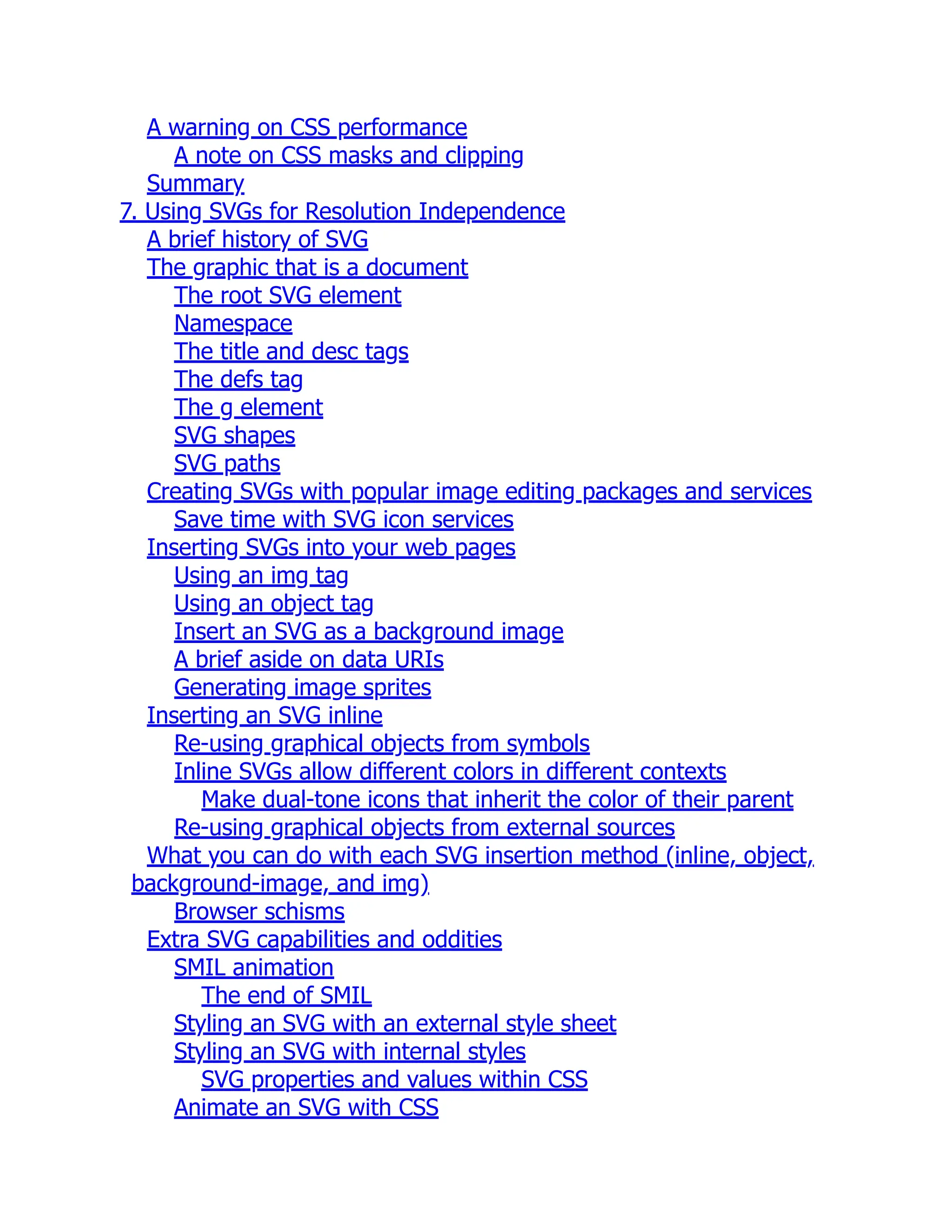A warning on CSS performance A note on CSS masks and clipping Summary 7. Using SVGs for Resolution Independence A brief history of SVG The graphic that is a document The root SVG element Namespace The title and desc tags The defs tag The g element SVG shapes SVG paths Creating SVGs with popular image editing packages and services Save time with SVG icon services Inserting SVGs into your web pages Using an img tag Using an object tag Insert an SVG as a background image A brief aside on data URIs Generating image sprites Inserting an SVG inline Re-using graphical objects from symbols Inline SVGs allow different colors in different contexts Make dual-tone icons that inherit the color of their parent Re-using graphical objects from external sources What you can do with each SVG insertion method (inline, object, background-image, and img) Browser schisms Extra SVG capabilities and oddities SMIL animation The end of SMIL Styling an SVG with an external style sheet Styling an SVG with internal styles SVG properties and values within CSS Animate an SVG with CSS 