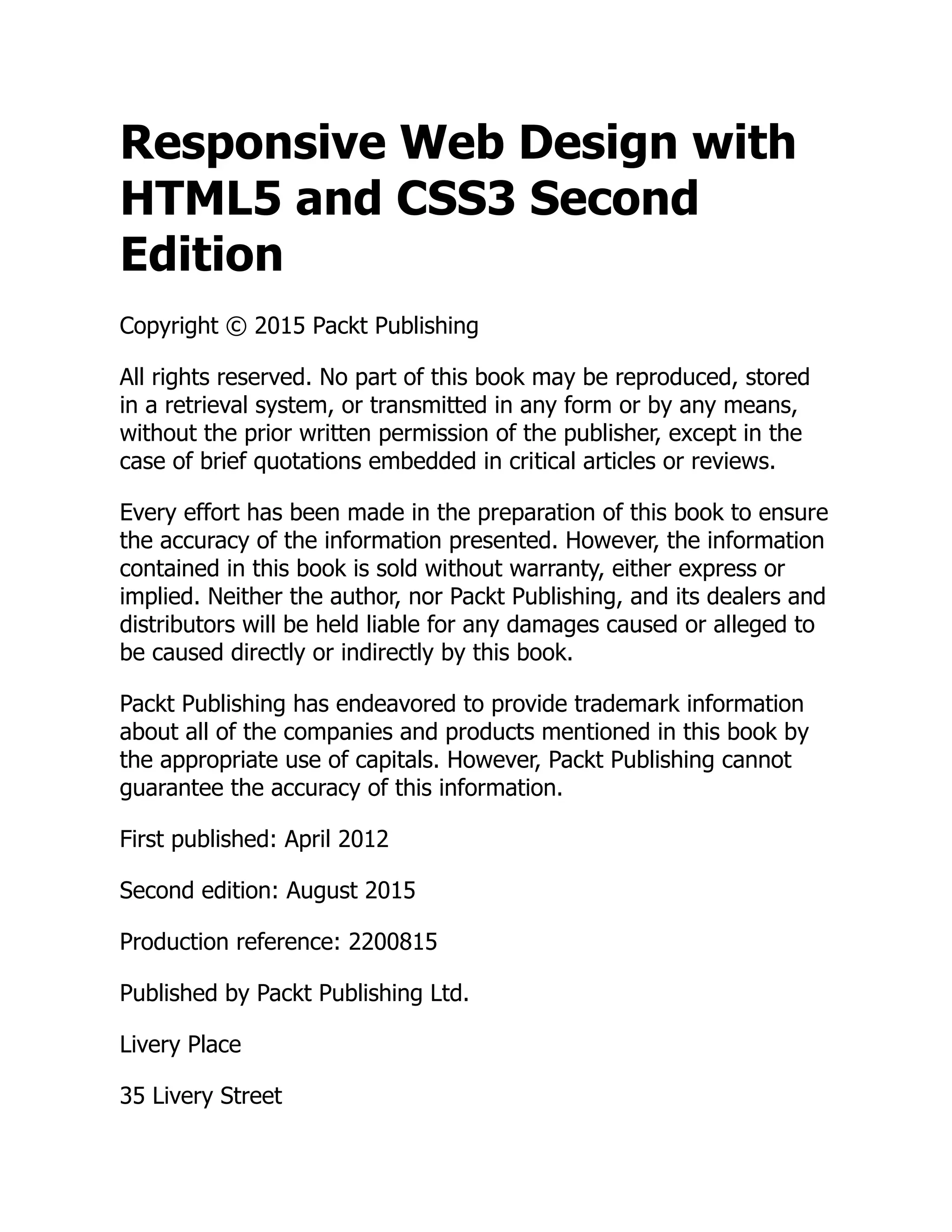 Responsive Web Design with HTML5 and CSS3 Second Edition Copyright © 2015 Packt Publishing All rights reserved. No part of this book may be reproduced, stored in a retrieval system, or transmitted in any form or by any means, without the prior written permission of the publisher, except in the case of brief quotations embedded in critical articles or reviews. Every effort has been made in the preparation of this book to ensure the accuracy of the information presented. However, the information contained in this book is sold without warranty, either express or implied. Neither the author, nor Packt Publishing, and its dealers and distributors will be held liable for any damages caused or alleged to be caused directly or indirectly by this book. Packt Publishing has endeavored to provide trademark information about all of the companies and products mentioned in this book by the appropriate use of capitals. However, Packt Publishing cannot guarantee the accuracy of this information. First published: April 2012 Second edition: August 2015 Production reference: 2200815 Published by Packt Publishing Ltd. Livery Place 35 Livery Street 