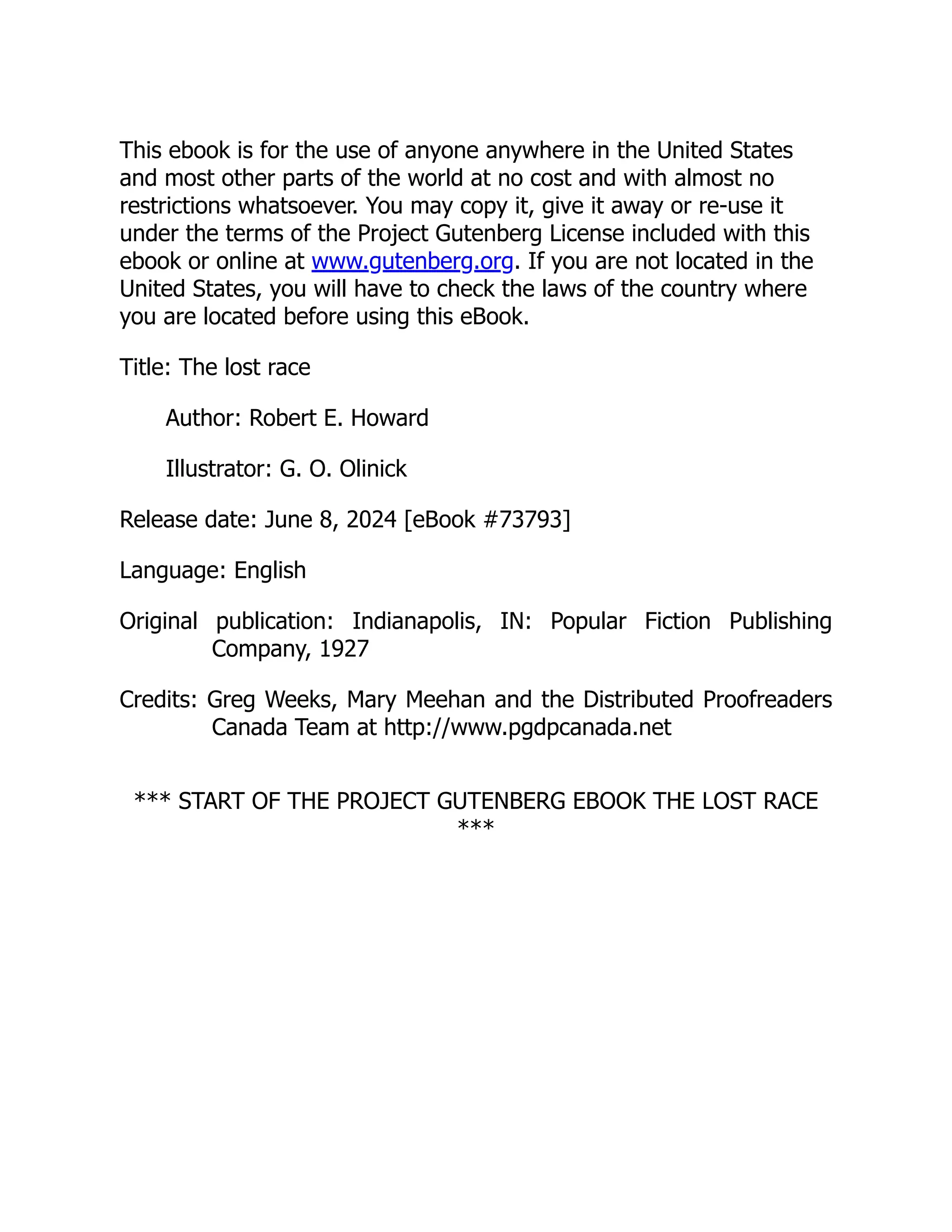 This ebook is for the use of anyone anywhere in the United States and most other parts of the world at no cost and with almost no restrictions whatsoever. You may copy it, give it away or re-use it under the terms of the Project Gutenberg License included with this ebook or online at www.gutenberg.org. If you are not located in the United States, you will have to check the laws of the country where you are located before using this eBook. Title: The lost race Author: Robert E. Howard Illustrator: G. O. Olinick Release date: June 8, 2024 [eBook #73793] Language: English Original publication: Indianapolis, IN: Popular Fiction Publishing Company, 1927 Credits: Greg Weeks, Mary Meehan and the Distributed Proofreaders Canada Team at http://www.pgdpcanada.net *** START OF THE PROJECT GUTENBERG EBOOK THE LOST RACE *** 