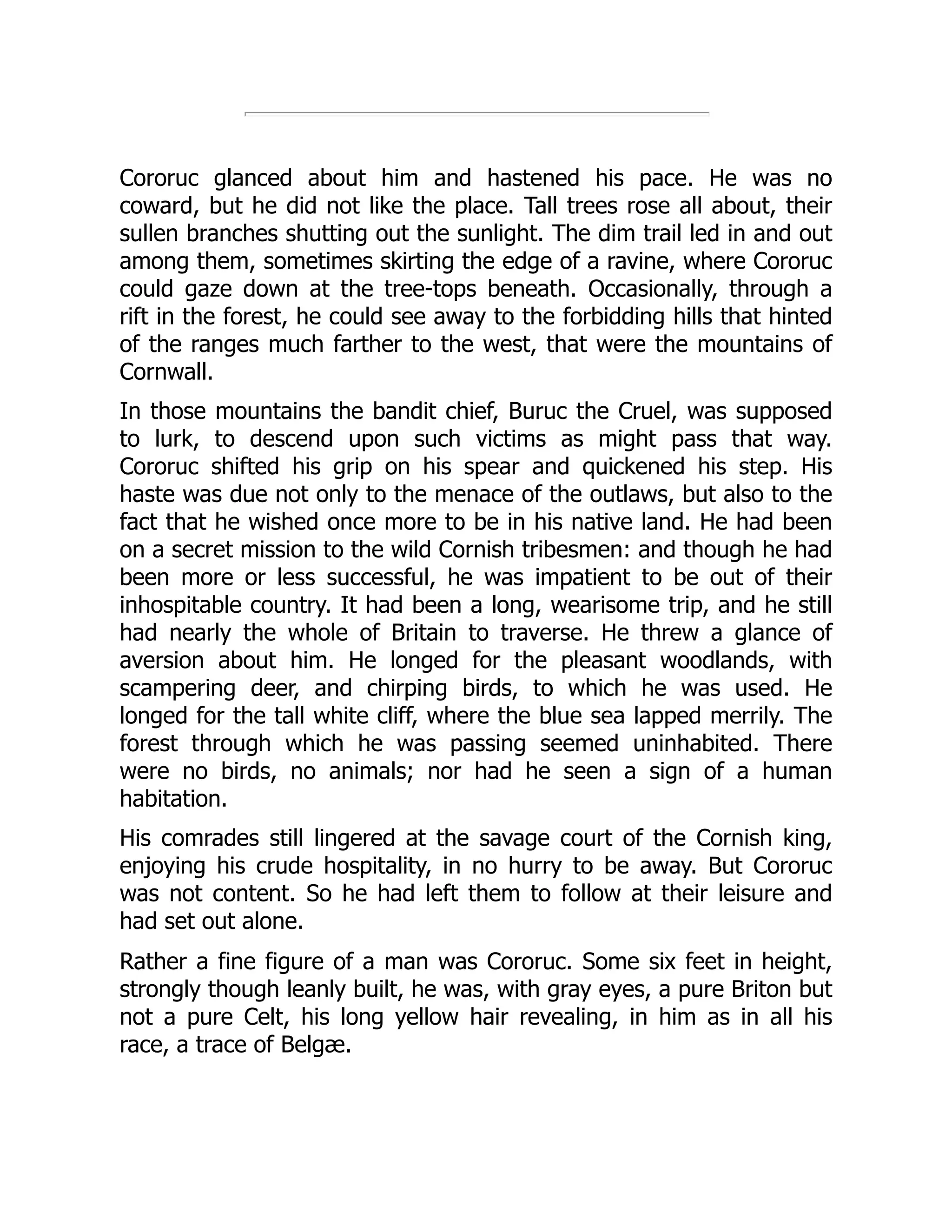 Cororuc glanced about him and hastened his pace. He was no coward, but he did not like the place. Tall trees rose all about, their sullen branches shutting out the sunlight. The dim trail led in and out among them, sometimes skirting the edge of a ravine, where Cororuc could gaze down at the tree-tops beneath. Occasionally, through a rift in the forest, he could see away to the forbidding hills that hinted of the ranges much farther to the west, that were the mountains of Cornwall. In those mountains the bandit chief, Buruc the Cruel, was supposed to lurk, to descend upon such victims as might pass that way. Cororuc shifted his grip on his spear and quickened his step. His haste was due not only to the menace of the outlaws, but also to the fact that he wished once more to be in his native land. He had been on a secret mission to the wild Cornish tribesmen: and though he had been more or less successful, he was impatient to be out of their inhospitable country. It had been a long, wearisome trip, and he still had nearly the whole of Britain to traverse. He threw a glance of aversion about him. He longed for the pleasant woodlands, with scampering deer, and chirping birds, to which he was used. He longed for the tall white cliff, where the blue sea lapped merrily. The forest through which he was passing seemed uninhabited. There were no birds, no animals; nor had he seen a sign of a human habitation. His comrades still lingered at the savage court of the Cornish king, enjoying his crude hospitality, in no hurry to be away. But Cororuc was not content. So he had left them to follow at their leisure and had set out alone. Rather a fine figure of a man was Cororuc. Some six feet in height, strongly though leanly built, he was, with gray eyes, a pure Briton but not a pure Celt, his long yellow hair revealing, in him as in all his race, a trace of Belgæ. 