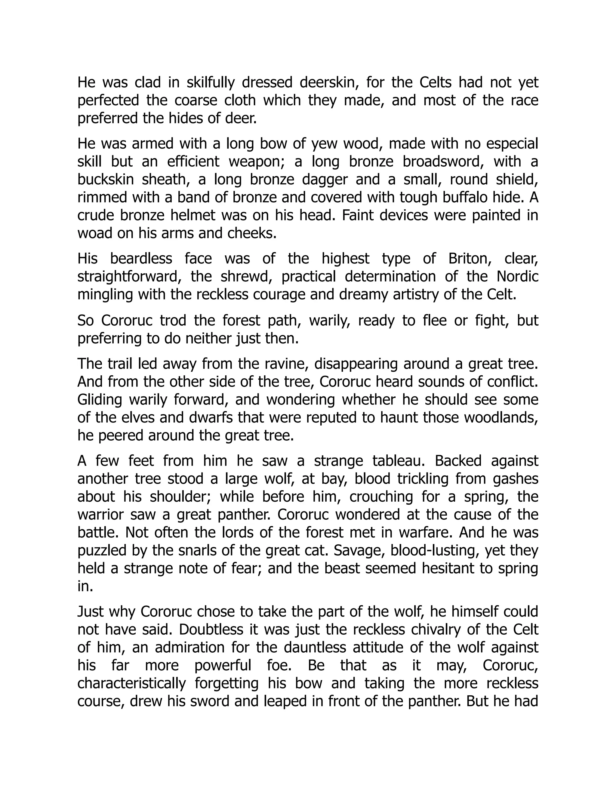 He was clad in skilfully dressed deerskin, for the Celts had not yet perfected the coarse cloth which they made, and most of the race preferred the hides of deer. He was armed with a long bow of yew wood, made with no especial skill but an efficient weapon; a long bronze broadsword, with a buckskin sheath, a long bronze dagger and a small, round shield, rimmed with a band of bronze and covered with tough buffalo hide. A crude bronze helmet was on his head. Faint devices were painted in woad on his arms and cheeks. His beardless face was of the highest type of Briton, clear, straightforward, the shrewd, practical determination of the Nordic mingling with the reckless courage and dreamy artistry of the Celt. So Cororuc trod the forest path, warily, ready to flee or fight, but preferring to do neither just then. The trail led away from the ravine, disappearing around a great tree. And from the other side of the tree, Cororuc heard sounds of conflict. Gliding warily forward, and wondering whether he should see some of the elves and dwarfs that were reputed to haunt those woodlands, he peered around the great tree. A few feet from him he saw a strange tableau. Backed against another tree stood a large wolf, at bay, blood trickling from gashes about his shoulder; while before him, crouching for a spring, the warrior saw a great panther. Cororuc wondered at the cause of the battle. Not often the lords of the forest met in warfare. And he was puzzled by the snarls of the great cat. Savage, blood-lusting, yet they held a strange note of fear; and the beast seemed hesitant to spring in. Just why Cororuc chose to take the part of the wolf, he himself could not have said. Doubtless it was just the reckless chivalry of the Celt of him, an admiration for the dauntless attitude of the wolf against his far more powerful foe. Be that as it may, Cororuc, characteristically forgetting his bow and taking the more reckless course, drew his sword and leaped in front of the panther. But he had 