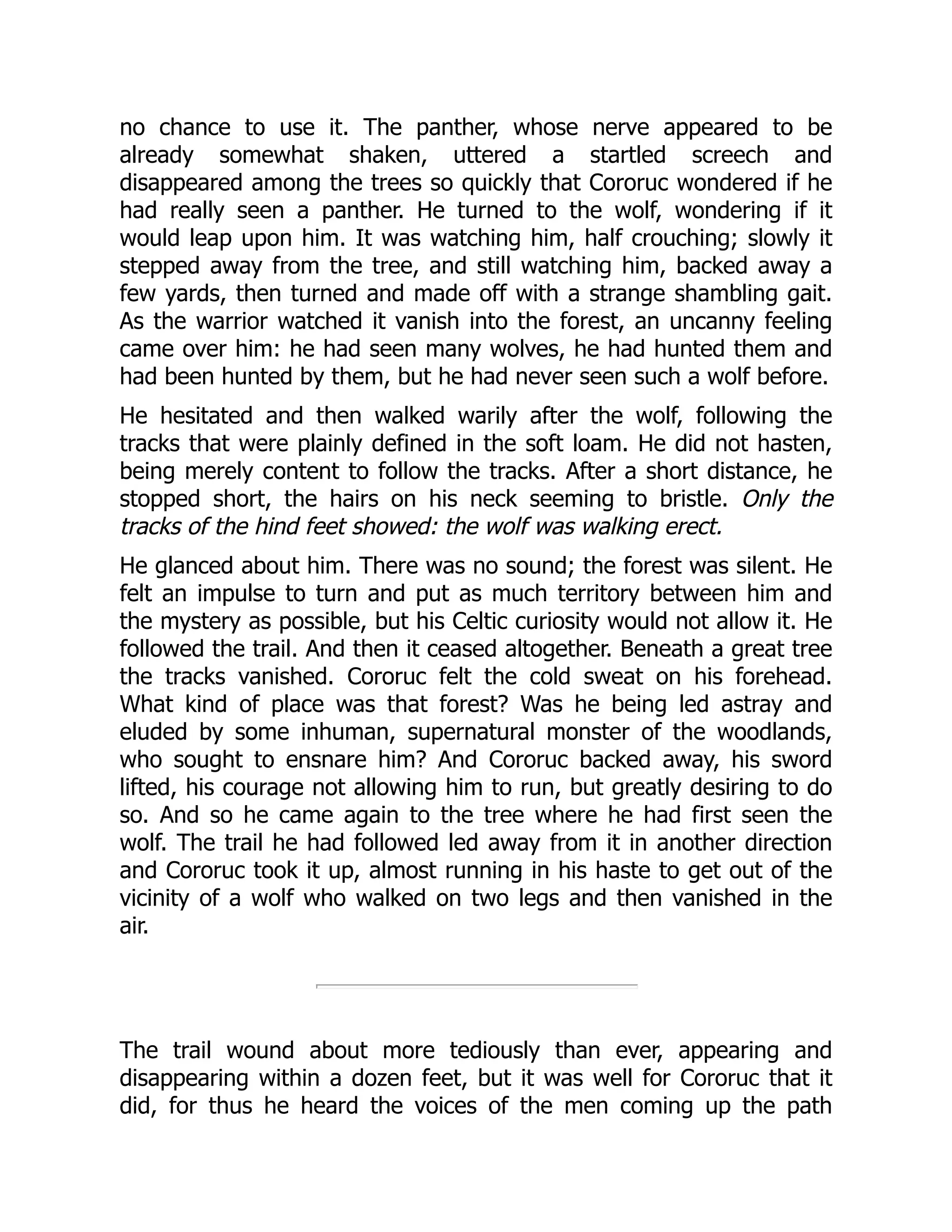 no chance to use it. The panther, whose nerve appeared to be already somewhat shaken, uttered a startled screech and disappeared among the trees so quickly that Cororuc wondered if he had really seen a panther. He turned to the wolf, wondering if it would leap upon him. It was watching him, half crouching; slowly it stepped away from the tree, and still watching him, backed away a few yards, then turned and made off with a strange shambling gait. As the warrior watched it vanish into the forest, an uncanny feeling came over him: he had seen many wolves, he had hunted them and had been hunted by them, but he had never seen such a wolf before. He hesitated and then walked warily after the wolf, following the tracks that were plainly defined in the soft loam. He did not hasten, being merely content to follow the tracks. After a short distance, he stopped short, the hairs on his neck seeming to bristle. Only the tracks of the hind feet showed: the wolf was walking erect. He glanced about him. There was no sound; the forest was silent. He felt an impulse to turn and put as much territory between him and the mystery as possible, but his Celtic curiosity would not allow it. He followed the trail. And then it ceased altogether. Beneath a great tree the tracks vanished. Cororuc felt the cold sweat on his forehead. What kind of place was that forest? Was he being led astray and eluded by some inhuman, supernatural monster of the woodlands, who sought to ensnare him? And Cororuc backed away, his sword lifted, his courage not allowing him to run, but greatly desiring to do so. And so he came again to the tree where he had first seen the wolf. The trail he had followed led away from it in another direction and Cororuc took it up, almost running in his haste to get out of the vicinity of a wolf who walked on two legs and then vanished in the air. The trail wound about more tediously than ever, appearing and disappearing within a dozen feet, but it was well for Cororuc that it did, for thus he heard the voices of the men coming up the path 