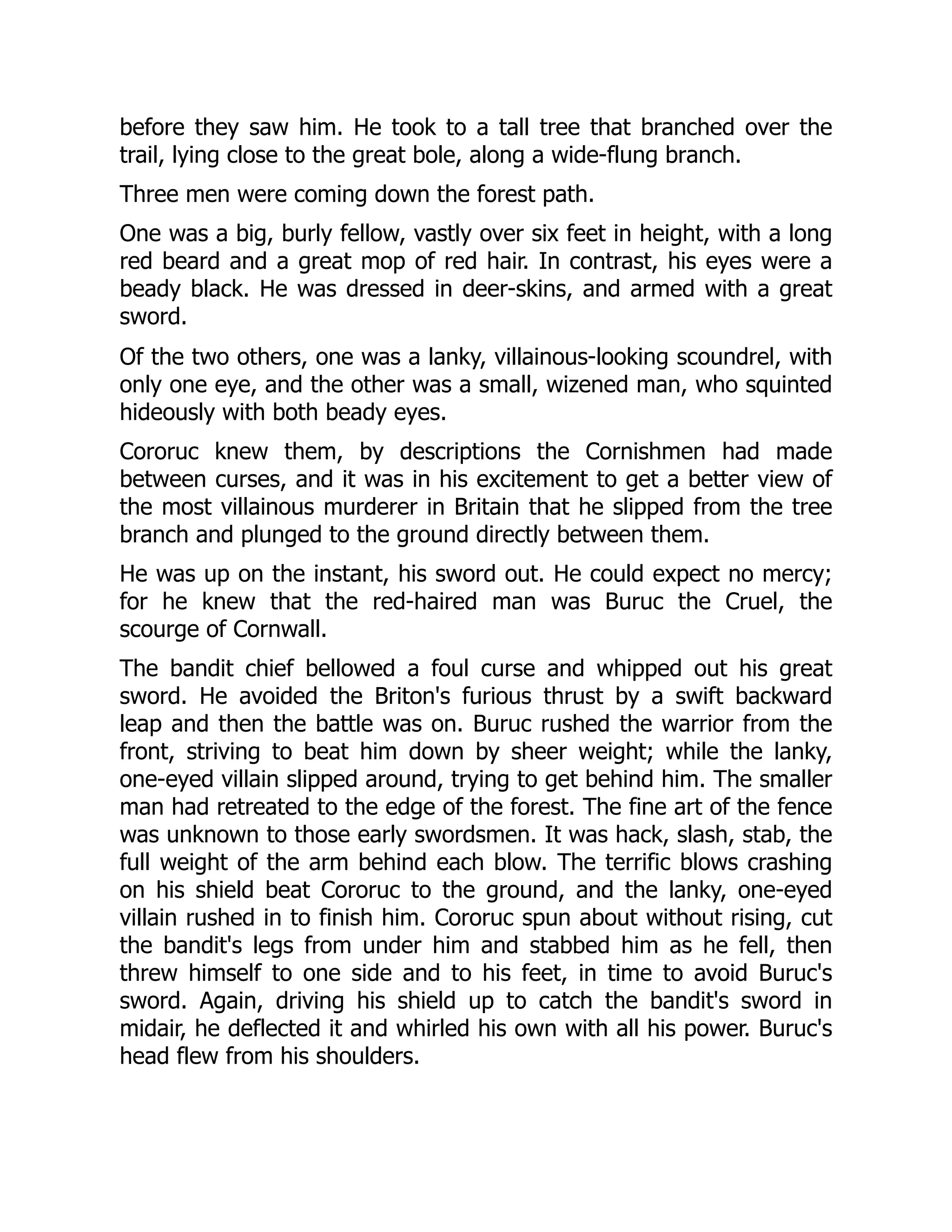 before they saw him. He took to a tall tree that branched over the trail, lying close to the great bole, along a wide-flung branch. Three men were coming down the forest path. One was a big, burly fellow, vastly over six feet in height, with a long red beard and a great mop of red hair. In contrast, his eyes were a beady black. He was dressed in deer-skins, and armed with a great sword. Of the two others, one was a lanky, villainous-looking scoundrel, with only one eye, and the other was a small, wizened man, who squinted hideously with both beady eyes. Cororuc knew them, by descriptions the Cornishmen had made between curses, and it was in his excitement to get a better view of the most villainous murderer in Britain that he slipped from the tree branch and plunged to the ground directly between them. He was up on the instant, his sword out. He could expect no mercy; for he knew that the red-haired man was Buruc the Cruel, the scourge of Cornwall. The bandit chief bellowed a foul curse and whipped out his great sword. He avoided the Briton's furious thrust by a swift backward leap and then the battle was on. Buruc rushed the warrior from the front, striving to beat him down by sheer weight; while the lanky, one-eyed villain slipped around, trying to get behind him. The smaller man had retreated to the edge of the forest. The fine art of the fence was unknown to those early swordsmen. It was hack, slash, stab, the full weight of the arm behind each blow. The terrific blows crashing on his shield beat Cororuc to the ground, and the lanky, one-eyed villain rushed in to finish him. Cororuc spun about without rising, cut the bandit's legs from under him and stabbed him as he fell, then threw himself to one side and to his feet, in time to avoid Buruc's sword. Again, driving his shield up to catch the bandit's sword in midair, he deflected it and whirled his own with all his power. Buruc's head flew from his shoulders. 