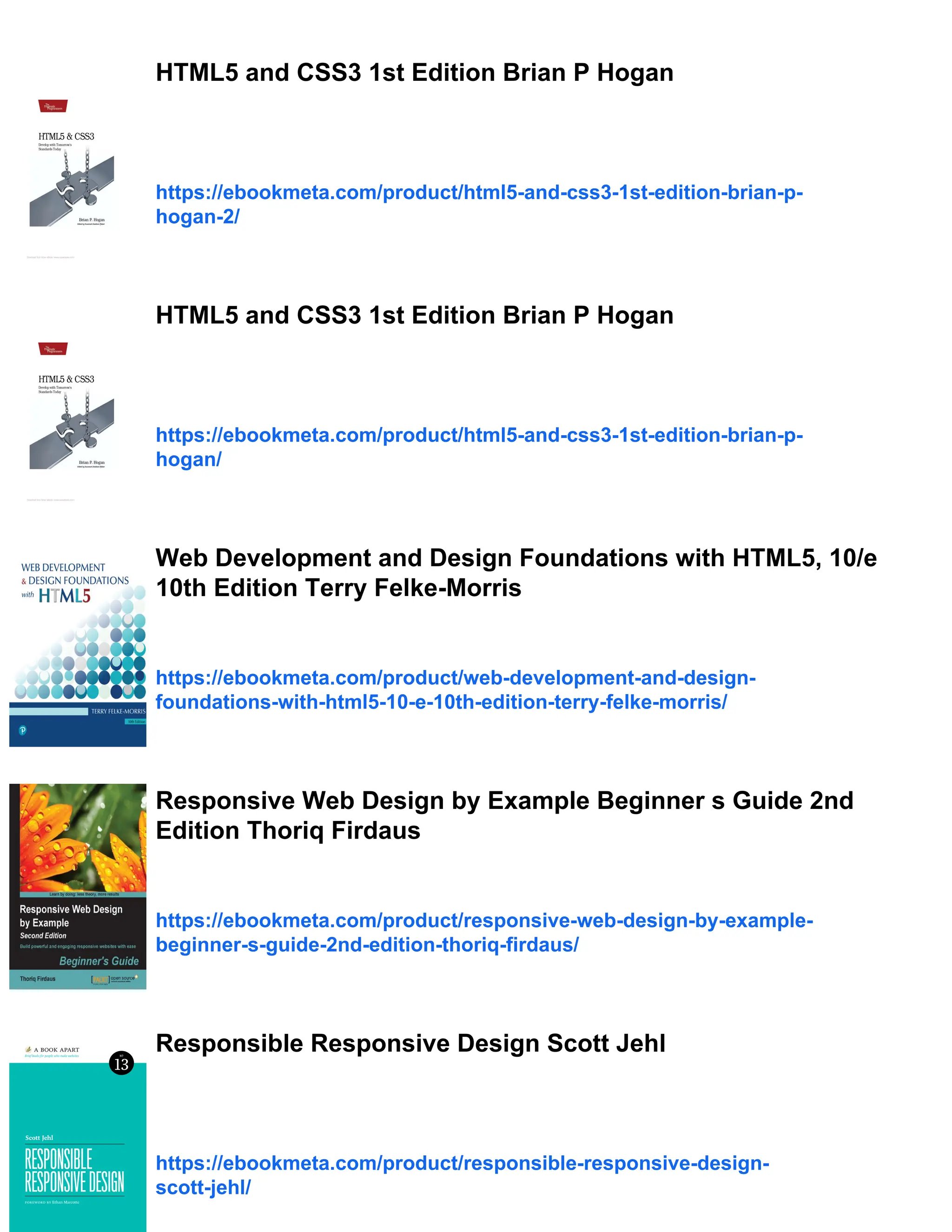 HTML5 and CSS3 1st Edition Brian P Hogan https://ebookmeta.com/product/html5-and-css3-1st-edition-brian-p- hogan-2/ HTML5 and CSS3 1st Edition Brian P Hogan https://ebookmeta.com/product/html5-and-css3-1st-edition-brian-p- hogan/ Web Development and Design Foundations with HTML5, 10/e 10th Edition Terry Felke-Morris https://ebookmeta.com/product/web-development-and-design- foundations-with-html5-10-e-10th-edition-terry-felke-morris/ Responsive Web Design by Example Beginner s Guide 2nd Edition Thoriq Firdaus https://ebookmeta.com/product/responsive-web-design-by-example- beginner-s-guide-2nd-edition-thoriq-firdaus/ Responsible Responsive Design Scott Jehl https://ebookmeta.com/product/responsible-responsive-design- scott-jehl/ 