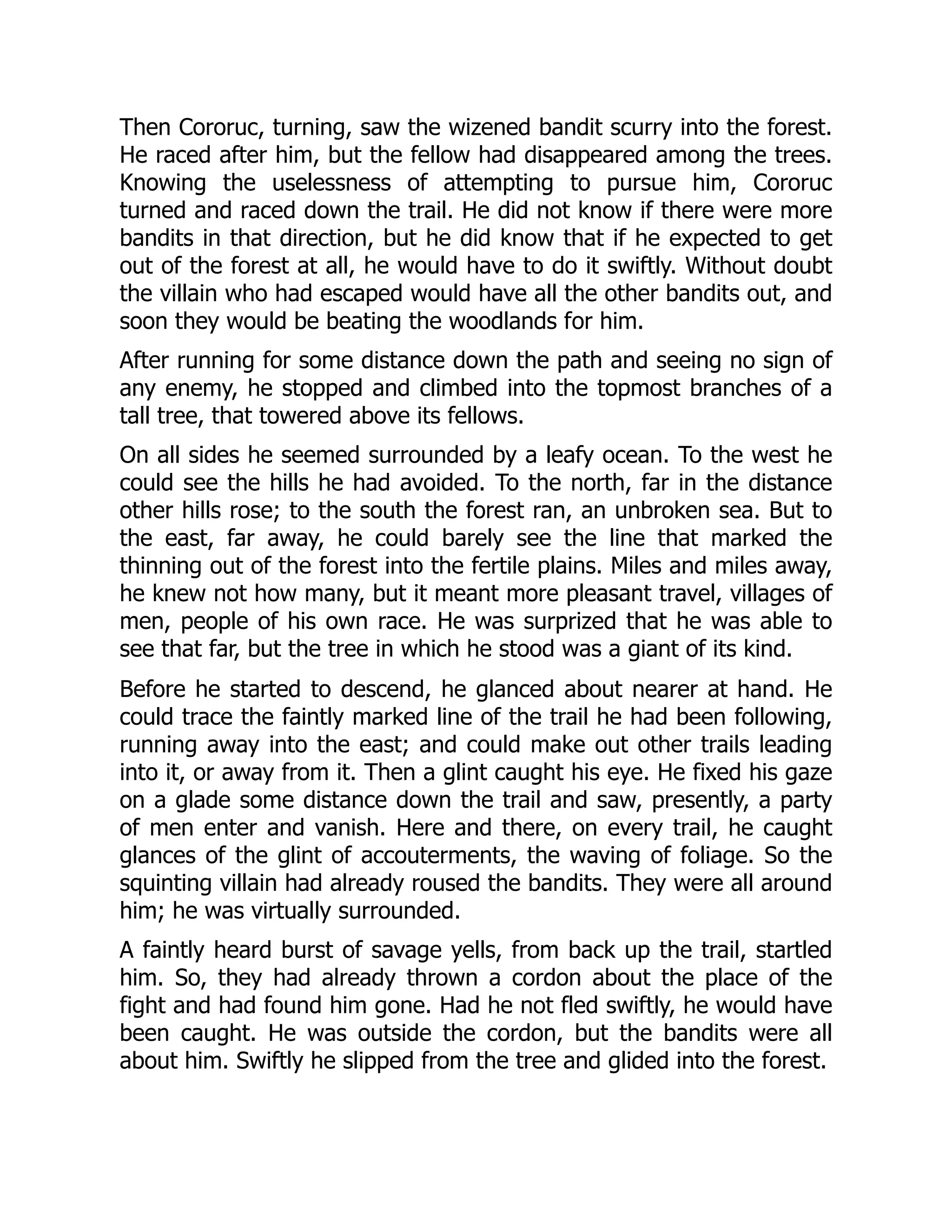 Then Cororuc, turning, saw the wizened bandit scurry into the forest. He raced after him, but the fellow had disappeared among the trees. Knowing the uselessness of attempting to pursue him, Cororuc turned and raced down the trail. He did not know if there were more bandits in that direction, but he did know that if he expected to get out of the forest at all, he would have to do it swiftly. Without doubt the villain who had escaped would have all the other bandits out, and soon they would be beating the woodlands for him. After running for some distance down the path and seeing no sign of any enemy, he stopped and climbed into the topmost branches of a tall tree, that towered above its fellows. On all sides he seemed surrounded by a leafy ocean. To the west he could see the hills he had avoided. To the north, far in the distance other hills rose; to the south the forest ran, an unbroken sea. But to the east, far away, he could barely see the line that marked the thinning out of the forest into the fertile plains. Miles and miles away, he knew not how many, but it meant more pleasant travel, villages of men, people of his own race. He was surprized that he was able to see that far, but the tree in which he stood was a giant of its kind. Before he started to descend, he glanced about nearer at hand. He could trace the faintly marked line of the trail he had been following, running away into the east; and could make out other trails leading into it, or away from it. Then a glint caught his eye. He fixed his gaze on a glade some distance down the trail and saw, presently, a party of men enter and vanish. Here and there, on every trail, he caught glances of the glint of accouterments, the waving of foliage. So the squinting villain had already roused the bandits. They were all around him; he was virtually surrounded. A faintly heard burst of savage yells, from back up the trail, startled him. So, they had already thrown a cordon about the place of the fight and had found him gone. Had he not fled swiftly, he would have been caught. He was outside the cordon, but the bandits were all about him. Swiftly he slipped from the tree and glided into the forest. 