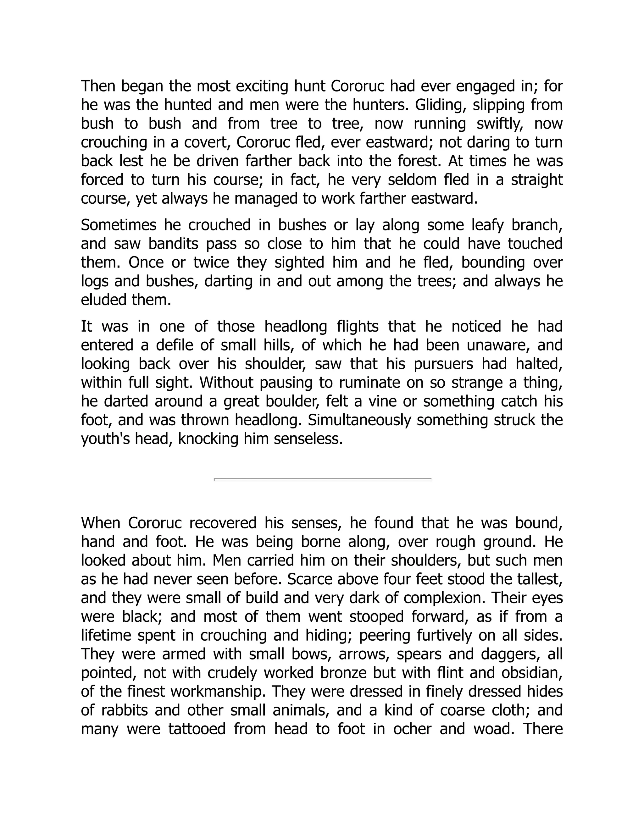 Then began the most exciting hunt Cororuc had ever engaged in; for he was the hunted and men were the hunters. Gliding, slipping from bush to bush and from tree to tree, now running swiftly, now crouching in a covert, Cororuc fled, ever eastward; not daring to turn back lest he be driven farther back into the forest. At times he was forced to turn his course; in fact, he very seldom fled in a straight course, yet always he managed to work farther eastward. Sometimes he crouched in bushes or lay along some leafy branch, and saw bandits pass so close to him that he could have touched them. Once or twice they sighted him and he fled, bounding over logs and bushes, darting in and out among the trees; and always he eluded them. It was in one of those headlong flights that he noticed he had entered a defile of small hills, of which he had been unaware, and looking back over his shoulder, saw that his pursuers had halted, within full sight. Without pausing to ruminate on so strange a thing, he darted around a great boulder, felt a vine or something catch his foot, and was thrown headlong. Simultaneously something struck the youth's head, knocking him senseless. When Cororuc recovered his senses, he found that he was bound, hand and foot. He was being borne along, over rough ground. He looked about him. Men carried him on their shoulders, but such men as he had never seen before. Scarce above four feet stood the tallest, and they were small of build and very dark of complexion. Their eyes were black; and most of them went stooped forward, as if from a lifetime spent in crouching and hiding; peering furtively on all sides. They were armed with small bows, arrows, spears and daggers, all pointed, not with crudely worked bronze but with flint and obsidian, of the finest workmanship. They were dressed in finely dressed hides of rabbits and other small animals, and a kind of coarse cloth; and many were tattooed from head to foot in ocher and woad. There 