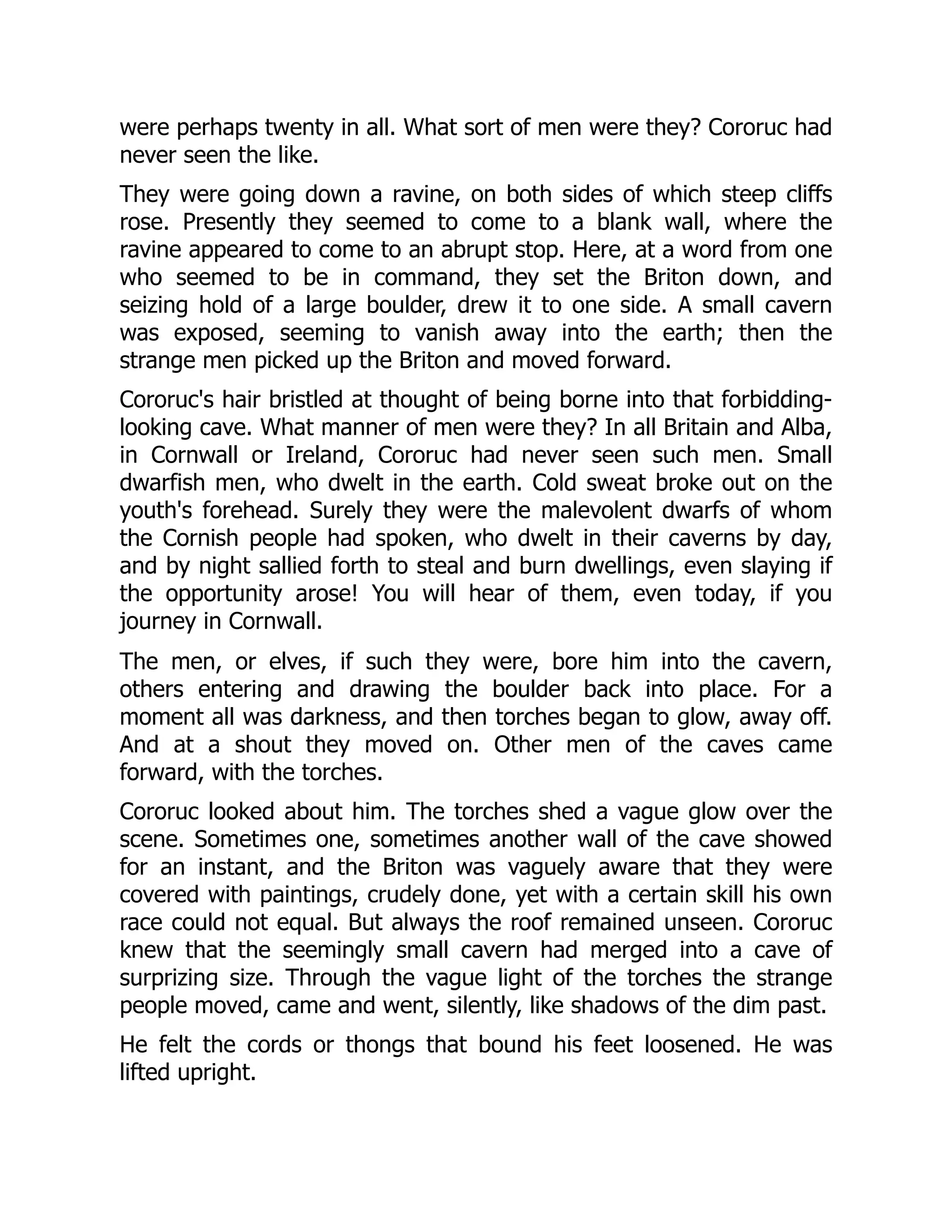 were perhaps twenty in all. What sort of men were they? Cororuc had never seen the like. They were going down a ravine, on both sides of which steep cliffs rose. Presently they seemed to come to a blank wall, where the ravine appeared to come to an abrupt stop. Here, at a word from one who seemed to be in command, they set the Briton down, and seizing hold of a large boulder, drew it to one side. A small cavern was exposed, seeming to vanish away into the earth; then the strange men picked up the Briton and moved forward. Cororuc's hair bristled at thought of being borne into that forbidding- looking cave. What manner of men were they? In all Britain and Alba, in Cornwall or Ireland, Cororuc had never seen such men. Small dwarfish men, who dwelt in the earth. Cold sweat broke out on the youth's forehead. Surely they were the malevolent dwarfs of whom the Cornish people had spoken, who dwelt in their caverns by day, and by night sallied forth to steal and burn dwellings, even slaying if the opportunity arose! You will hear of them, even today, if you journey in Cornwall. The men, or elves, if such they were, bore him into the cavern, others entering and drawing the boulder back into place. For a moment all was darkness, and then torches began to glow, away off. And at a shout they moved on. Other men of the caves came forward, with the torches. Cororuc looked about him. The torches shed a vague glow over the scene. Sometimes one, sometimes another wall of the cave showed for an instant, and the Briton was vaguely aware that they were covered with paintings, crudely done, yet with a certain skill his own race could not equal. But always the roof remained unseen. Cororuc knew that the seemingly small cavern had merged into a cave of surprizing size. Through the vague light of the torches the strange people moved, came and went, silently, like shadows of the dim past. He felt the cords or thongs that bound his feet loosened. He was lifted upright. 